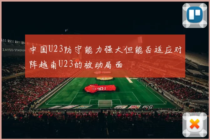 中国U23防守能力强大但能否适应对阵越南U23的被动局面
