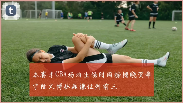 本赛季CBA场均出场时间榜揭晓贺希宁陆文博林庭谦位列前三