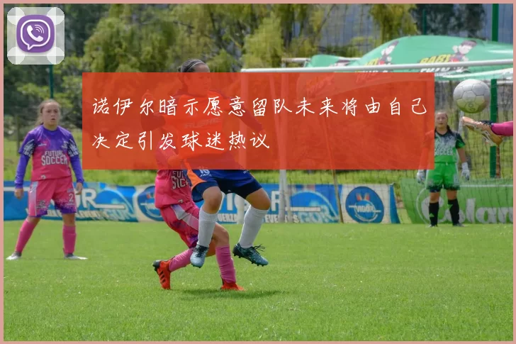 诺伊尔暗示愿意留队未来将由自己决定引发球迷热议