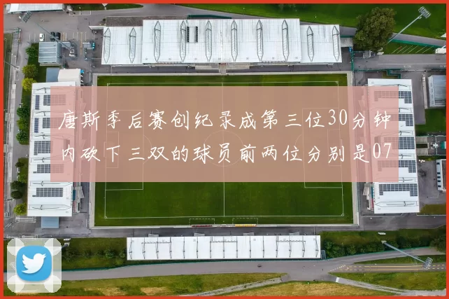 唐斯季后赛创纪录成第三位30分钟内砍下三双的球员前两位分别是077和本西