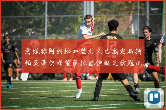 意媒称阿利松加盟尤文已成定局斯帕莱蒂仍渴望萨拉赫但缺乏欧冠机会