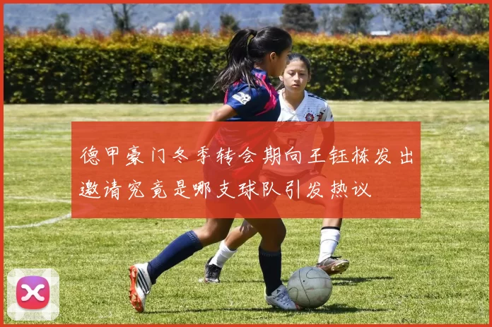 德甲豪门冬季转会期向王钰栋发出邀请究竟是哪支球队引发热议