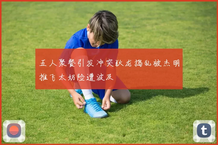 五人聚餐引发冲突狄龙捣乱被杰明推飞太奶险遭波及