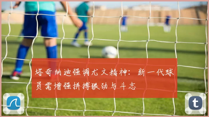 塔奇纳迪强调尤文精神：新一代球员需增强拼搏狠劲与斗志