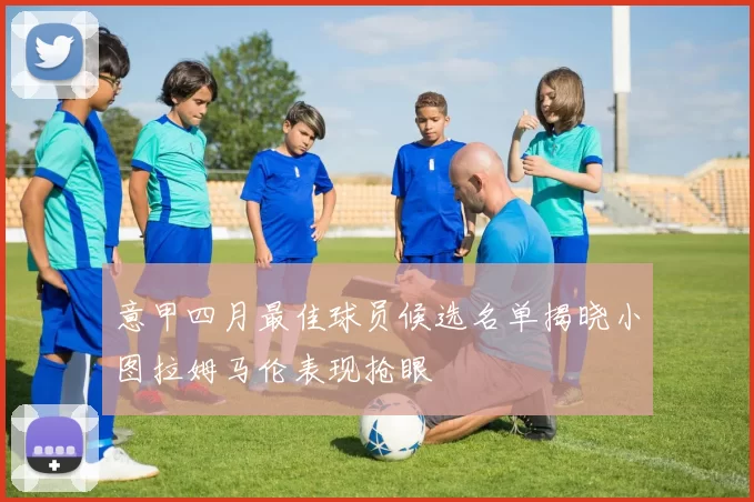 意甲四月最佳球员候选名单揭晓小图拉姆马伦表现抢眼