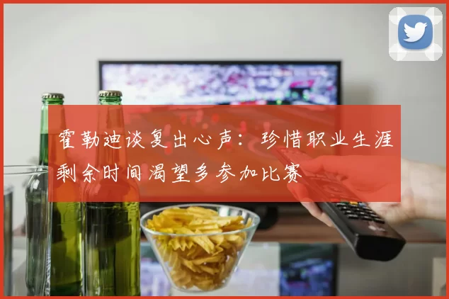 霍勒迪谈复出心声：珍惜职业生涯剩余时间渴望多参加比赛