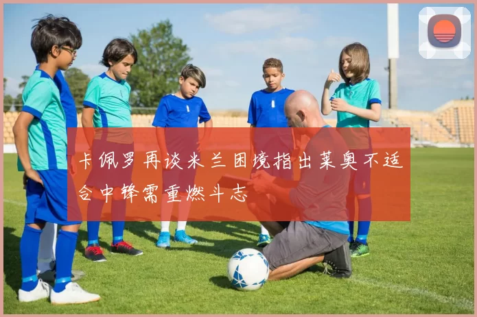卡佩罗再谈米兰困境指出莱奥不适合中锋需重燃斗志