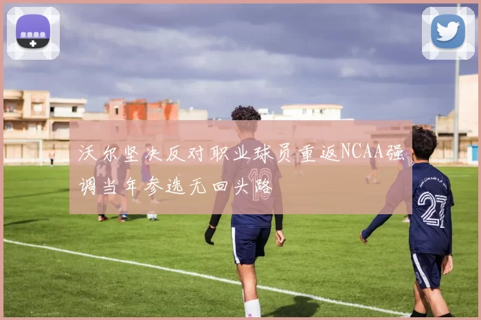 沃尔坚决反对职业球员重返NCAA强调当年参选无回头路