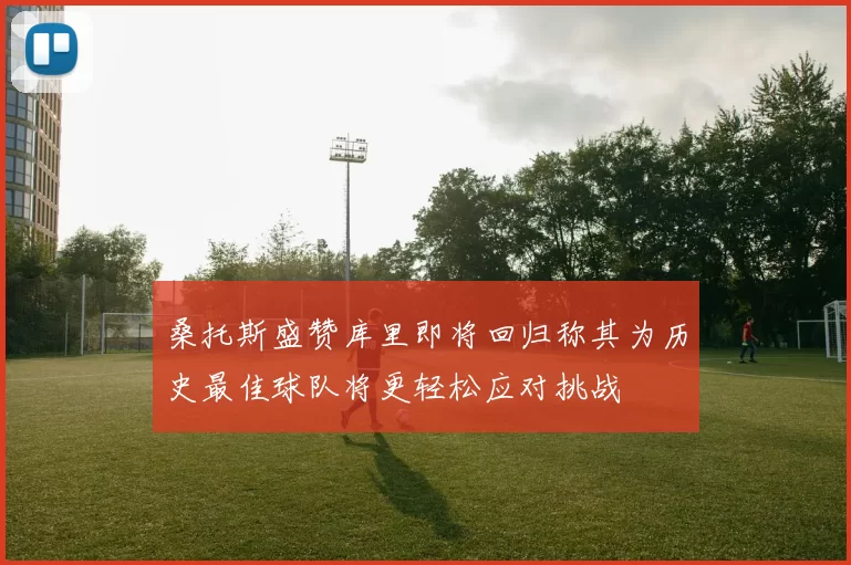 桑托斯盛赞库里即将回归称其为历史最佳球队将更轻松应对挑战