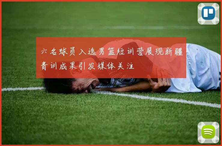 六名球员入选男篮短训营展现新疆青训成果引发媒体关注